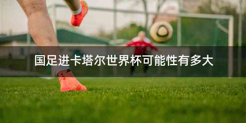 国足进卡塔尔世界杯可能性有多大