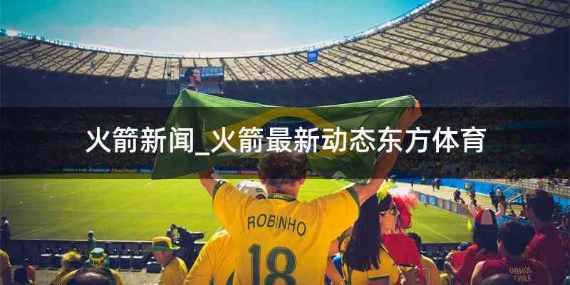 火箭新闻_火箭最新动态东方体育