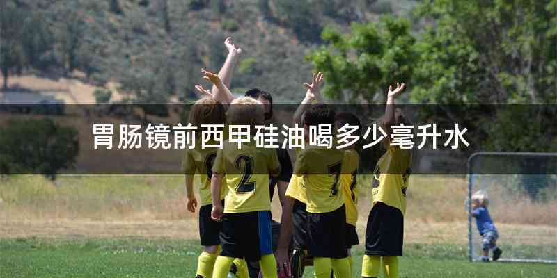 胃肠镜前西甲硅油喝多少毫升水
