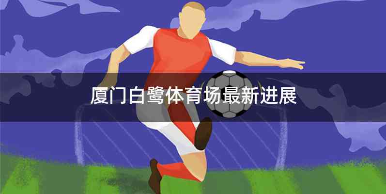 厦门白鹭体育场最新进展