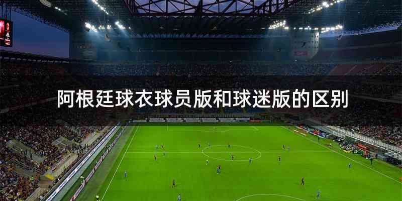 阿根廷球衣球员版和球迷版的区别