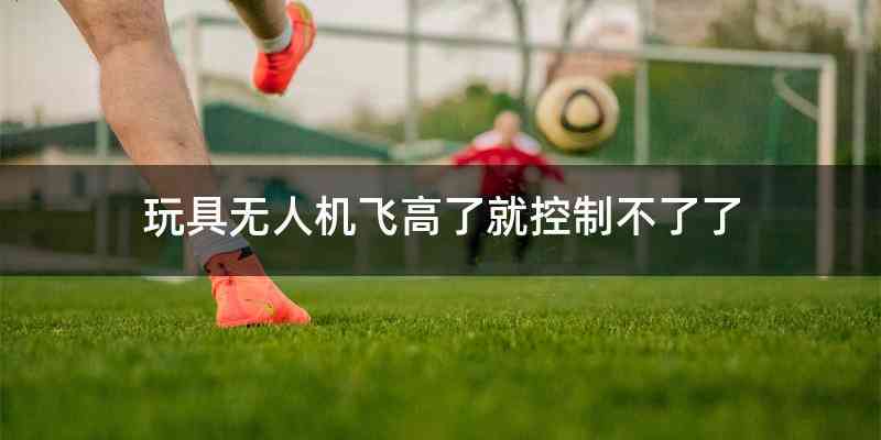 玩具无人机飞高了就控制不了了