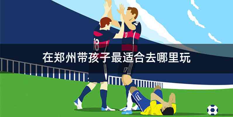 在郑州带孩子最适合去哪里玩