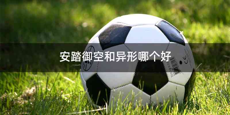 安踏御空和异形哪个好