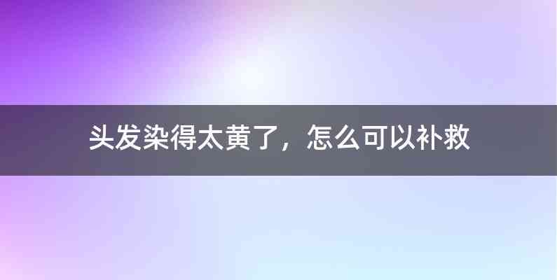 头发染得太黄了，怎么可以补救