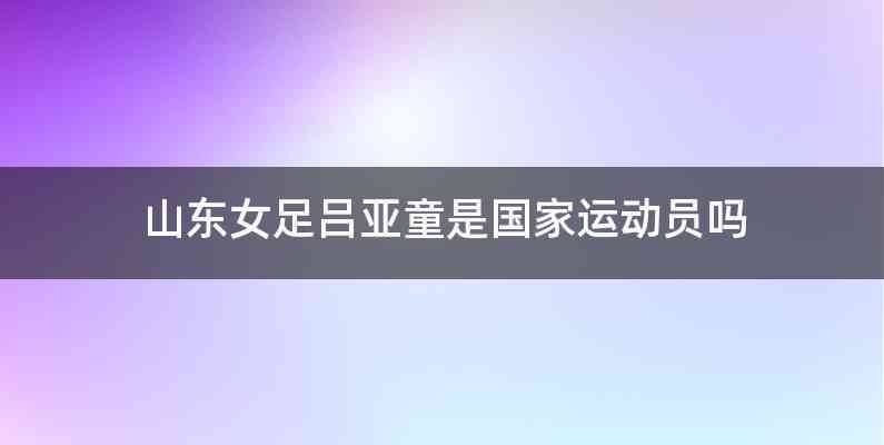 山东女足吕亚童是国家运动员吗