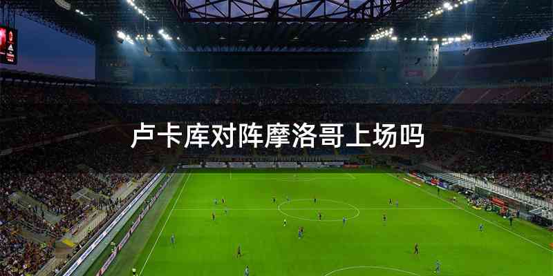 卢卡库对阵摩洛哥上场吗