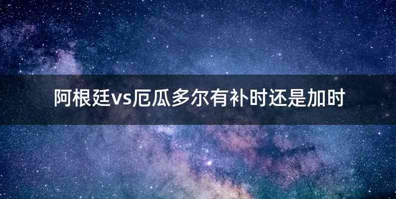 阿根廷vs厄瓜多尔有补时还是加时