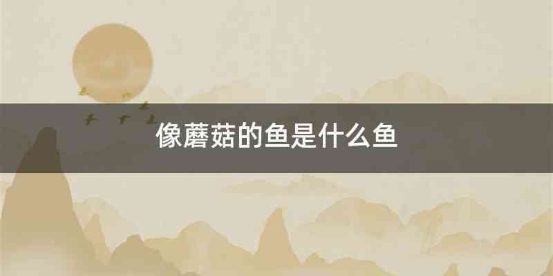 像蘑菇的鱼是什么鱼