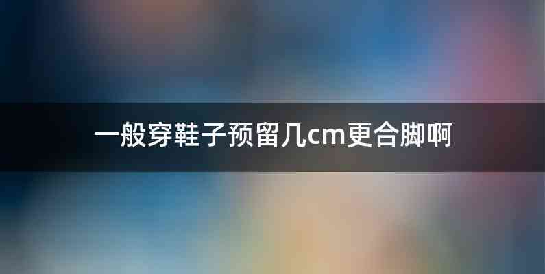 一般穿鞋子预留几cm更合脚啊