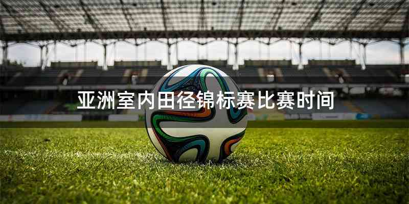 亚洲室内田径锦标赛比赛时间