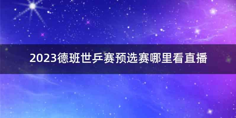 2023德班世乒赛预选赛哪里看直播