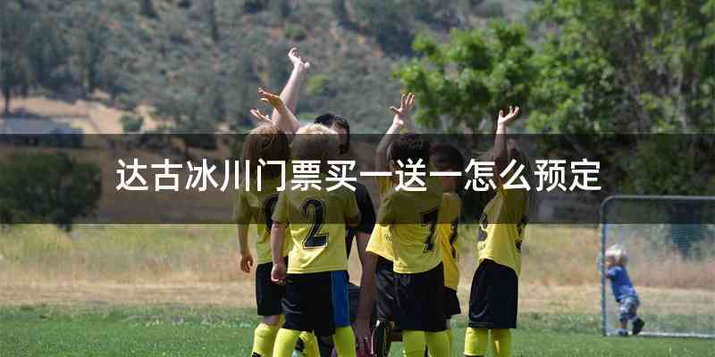 达古冰川门票买一送一怎么预定