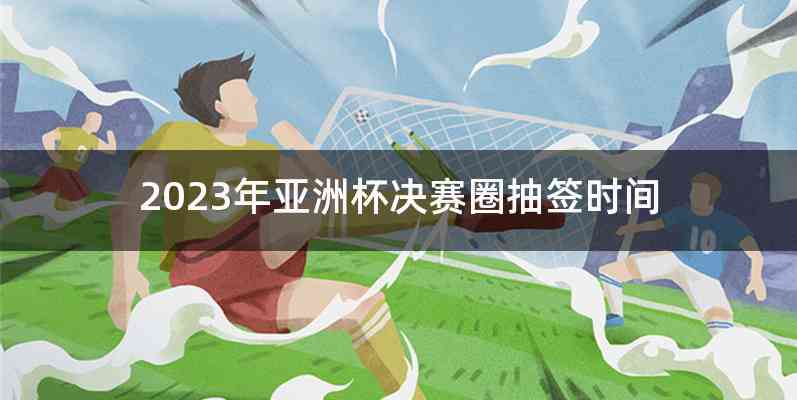 2023年亚洲杯决赛圈抽签时间