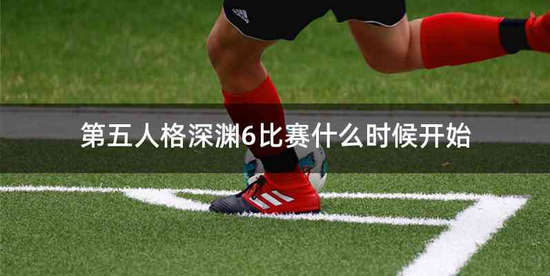 第五人格深渊6比赛什么时候开始