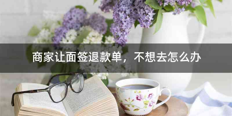 商家让面签退款单，不想去怎么办