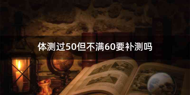 体测过50但不满60要补测吗