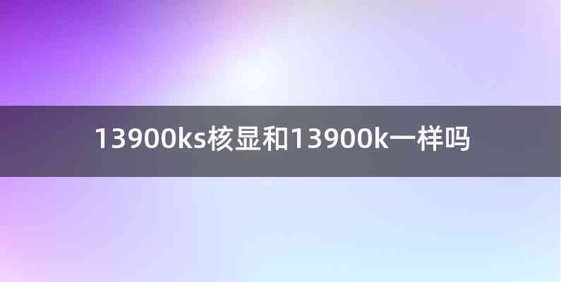 13900ks核显和13900k一样吗