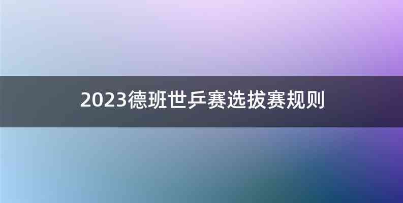 2023德班世乒赛选拔赛规则