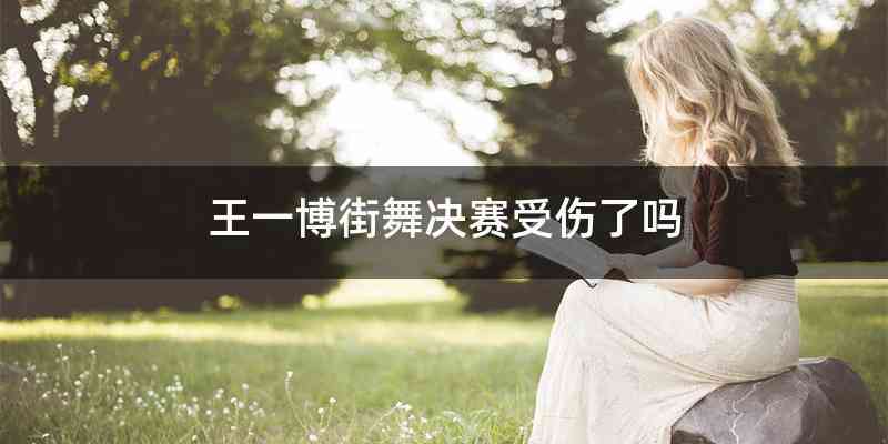 王一博街舞决赛受伤了吗
