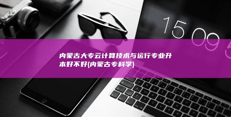 内蒙古大专云计算技术与运行专业升本好不好