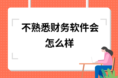 不熟悉财务软件会怎么样 不熟悉财务软件会怎么样