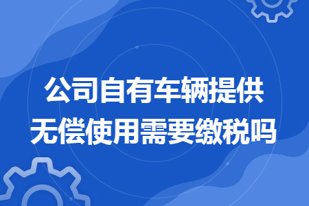 公司自有车辆提供无偿使用需要缴税吗