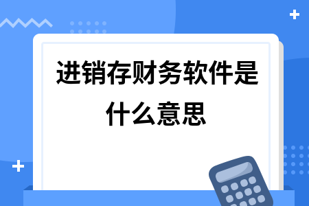 进销存财务软件是什么意思 进销存财务软件是什么意思