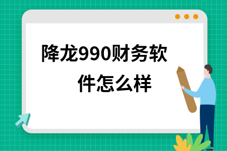 降龙990财务软件怎么样 降龙990财务软件怎么样