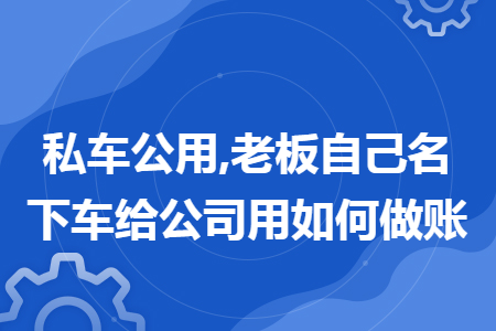 私车公用,老板自己名下车给公司用如何做账 私车公用,老板自己名下车给公司用如何做账