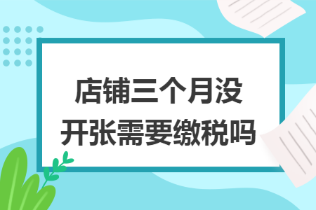 店铺三个月没开张需要缴税吗