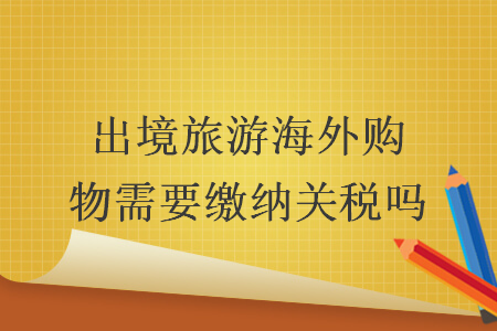 出境旅游海外购物需要缴纳关税吗 出境旅游海外购物需要缴纳关税吗