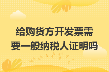 给购货方开发票需要一般纳税人证明吗 给购货方开发票需要一般纳税人证明吗