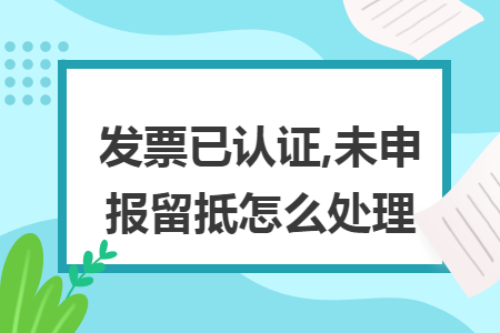 发票已认证,未申报留抵怎么处理 发票已认证,未申报留抵怎么处理