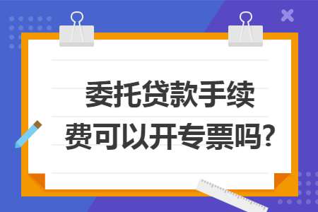 委托贷款手续费可以开专票吗?