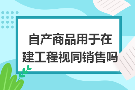 自产商品用于在建工程视同销售吗 自产商品用于在建工程视同销售吗