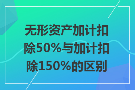 无形资产加计扣除50%与加计扣除150%的区别