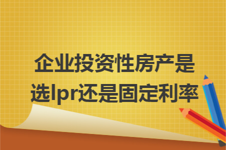 企业投资性房产是选lpr还是固定利率 企业投资性房产是选lpr还是固定利率