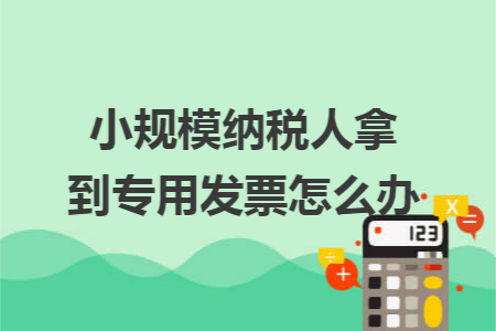 小规模纳税人拿到专用发票怎么办 小规模纳税人拿到专用发票怎么办