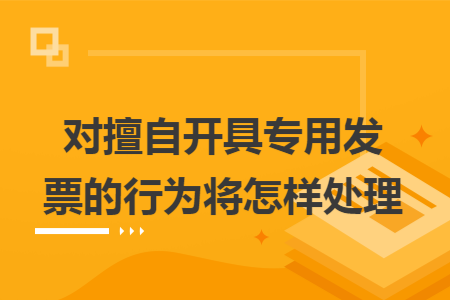 对擅自开具专用发票的行为将怎样处理