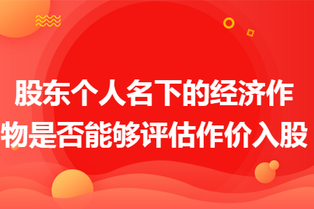 股东个人名下的经济作物是否能够评估作价入股 股东个人名下的经济作物是否能够评估作价入股