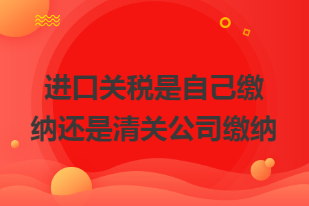 进口关税是自己缴纳还是清关公司缴纳 进口关税是自己缴纳还是清关公司缴纳