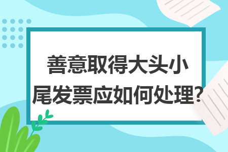 善意取得大头小尾发票应如何处理?