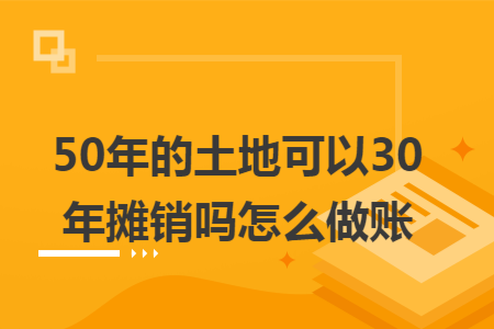 50年的土地可以30年摊销吗怎么做账 50年的土地可以30年摊销吗怎么做账
