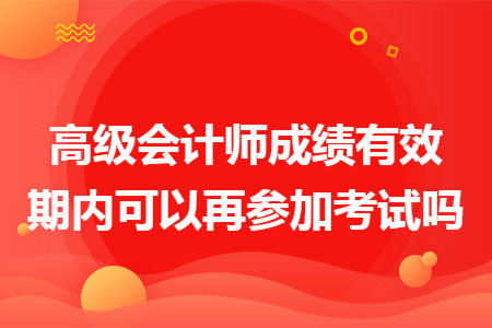 高级会计师成绩有效期内可以再参加考试吗 高级会计师成绩有效期内可以再参加考试吗