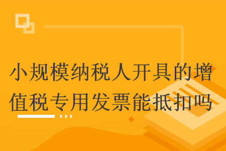小规模纳税人开具的增值税专用发票能抵扣吗 小规模纳税人开具的增值税专用发票能抵扣吗