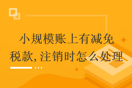 小规模账上有减免税款,注销时怎么处理
