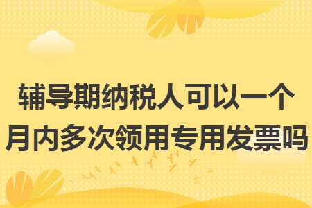 辅导期纳税人可以一个月内多次领用专用发票吗