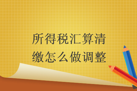 所得税汇算清缴怎么做调整 所得税汇算清缴怎么做调整