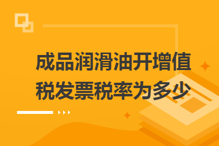 成品润滑油开增值税发票税率为多少 成品润滑油开增值税发票税率为多少